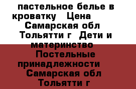 пастельное белье в кроватку › Цена ­ 500 - Самарская обл., Тольятти г. Дети и материнство » Постельные принадлежности   . Самарская обл.,Тольятти г.